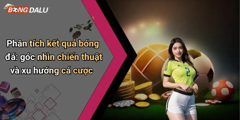 Phân tích kết quả bóng đá: góc nhìn chiến thuật và xu hướng cá cược